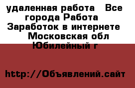 удаленная работа - Все города Работа » Заработок в интернете   . Московская обл.,Юбилейный г.